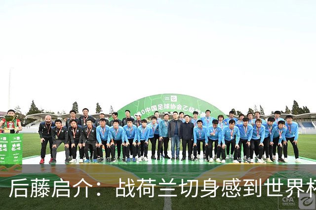 后藤启介：战荷兰切身感到世界杯到来 与突尼斯的比赛会很艰难