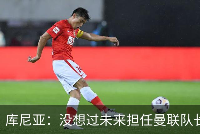 库尼亚：没想过未来担任曼联队长 西班牙是世界杯夺冠热门