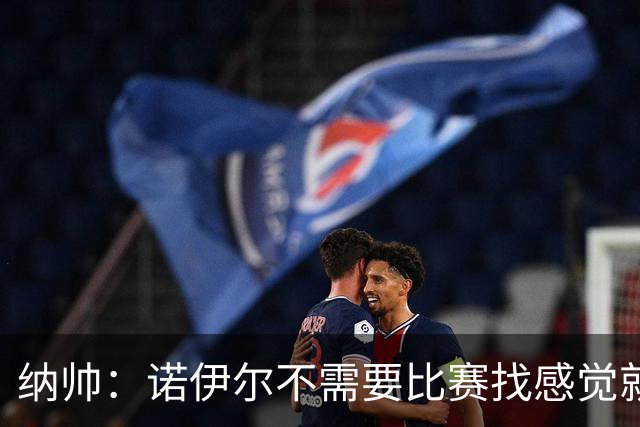 纳帅：诺伊尔不需要比赛找感觉就能踢大赛 他的优势在气场和经验